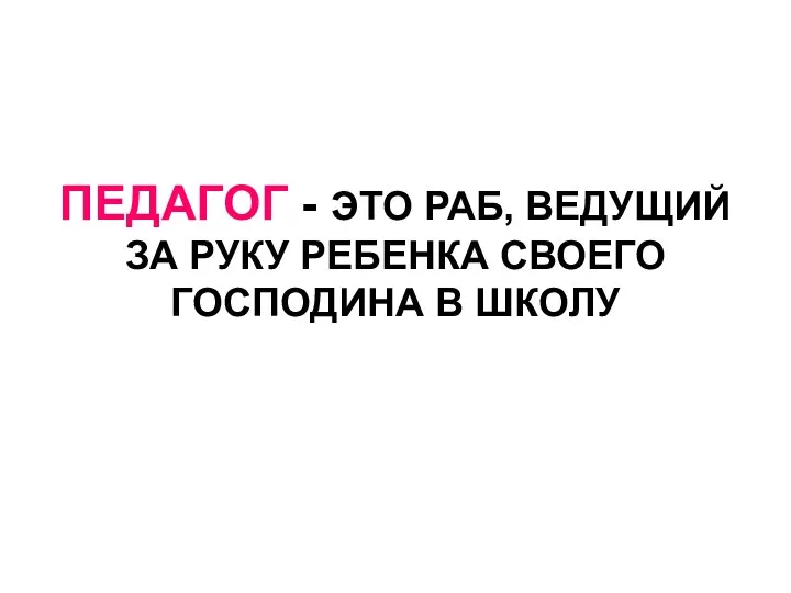 ПЕДАГОГ - ЭТО РАБ, ВЕДУЩИЙ ЗА РУКУ РЕБЕНКА СВОЕГО ГОСПОДИНА В ШКОЛУ