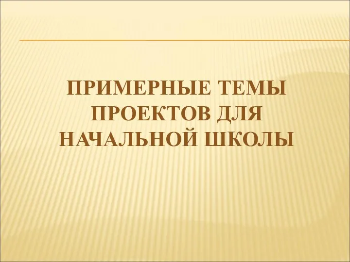 ПРИМЕРНЫЕ ТЕМЫ ПРОЕКТОВ ДЛЯ НАЧАЛЬНОЙ ШКОЛЫ