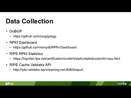Data Collection GoBGP https://github.com/osrg/gobgp RPKI Dashboard https://github.com/remydb/RPKI-Dashboard RIPE RPKI Statistics https://lirportal.ripe.net/certification/content/static/statistics/world-roas.html RIPE Cache Validator API http://rpki-validator.apnictraining.net:8080/export
