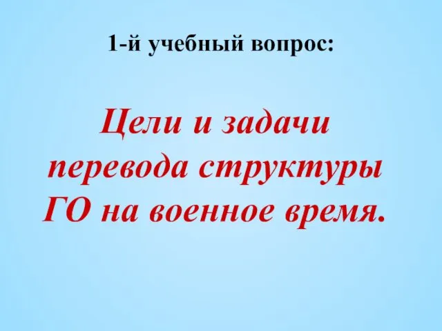 1-й учебный вопрос: Цели и задачи перевода структуры ГО на военное время.