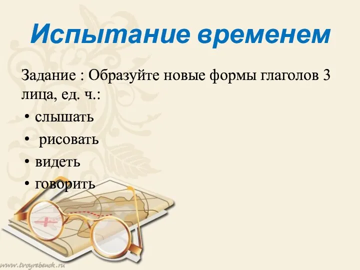 Испытание временем Задание : Образуйте новые формы глаголов 3 лица, ед. ч.: слышать рисовать видеть говорить