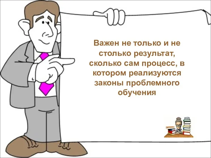 Важен не только и не столько результат, сколько сам процесс, в котором реализуются законы проблемного обучения