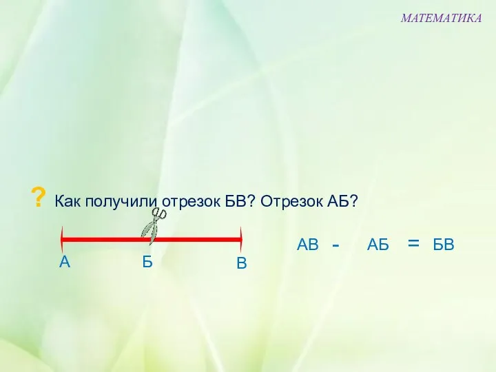 ? Как получили отрезок БВ? Отрезок АБ? МАТЕМАТИКА Б В А АВ АБ БВ - =