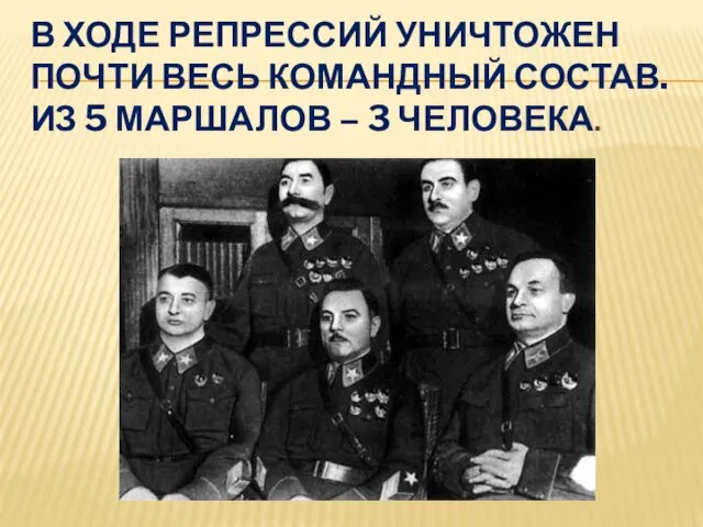 В ХОДЕ РЕПРЕССИЙ УНИЧТОЖЕН ПОЧТИ ВЕСЬ КОМАНДНЫЙ СОСТАВ. ИЗ 5 МАРШАЛОВ – 3 ЧЕЛОВЕКА.