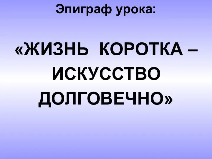 Эпиграф урока: «ЖИЗНЬ КОРОТКА – ИСКУССТВО ДОЛГОВЕЧНО»