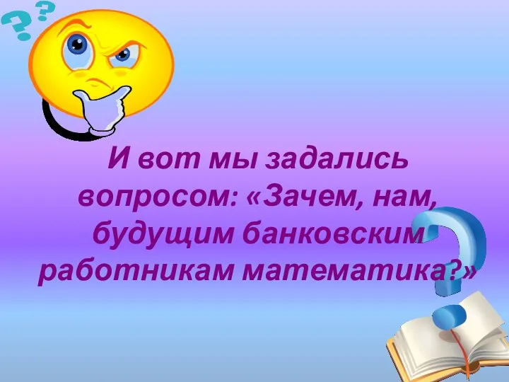 И вот мы задались вопросом: «Зачем, нам, будущим банковским работникам математика?»