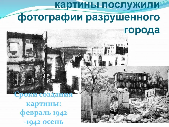 Сроки создания картины: февраль 1942 -1942 осень Импульсом к созданию картины послужили фотографии разрушенного города