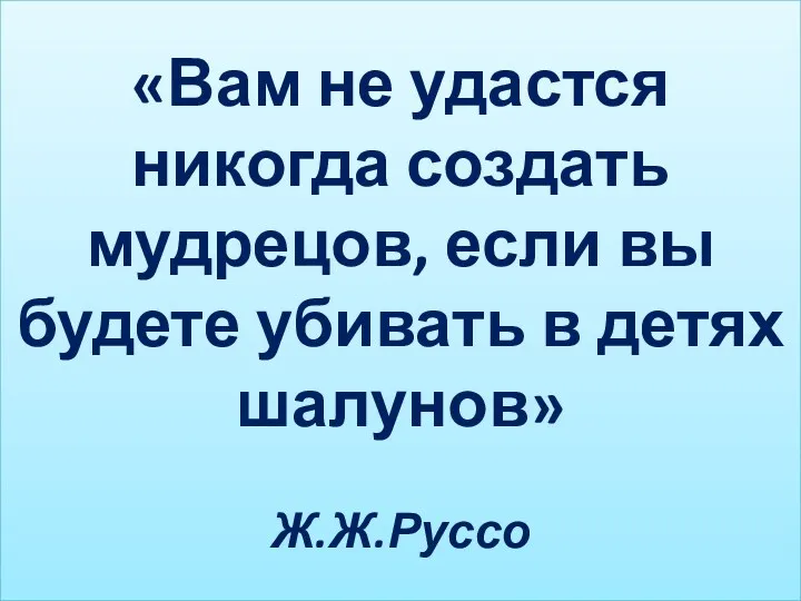 «Вам не удастся никогда создать мудрецов, если вы будете убивать в детях шалунов» Ж.Ж.Руссо