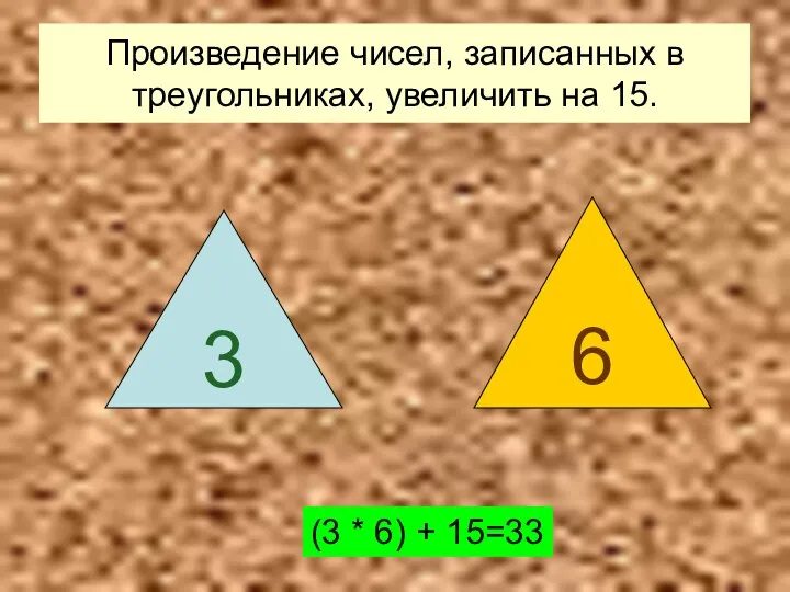 Произведение чисел, записанных в треугольниках, увеличить на 15. (3 * 6) + 15=33 3 6