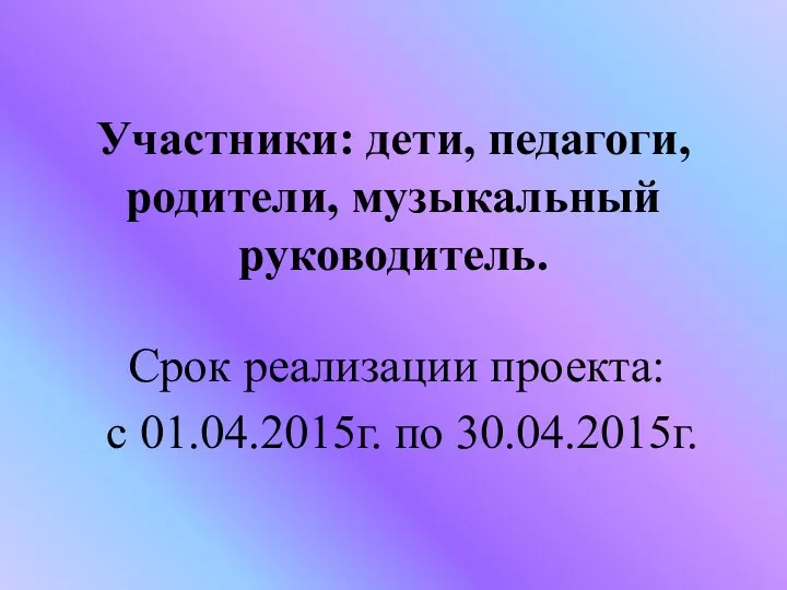 Участники: дети, педагоги, родители, музыкальный руководитель. Срок реализации проекта: с 01.04.2015г. по 30.04.2015г.