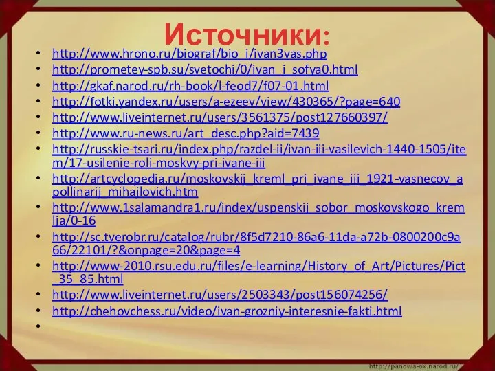 Источники: http://www.hrono.ru/biograf/bio_i/ivan3vas.php http://prometey-spb.su/svetochi/0/ivan_i_sofya0.html http://gkaf.narod.ru/rh-book/l-feod7/f07-01.html http://fotki.yandex.ru/users/a-ezeev/view/430365/?page=640 http://www.liveinternet.ru/users/3561375/post127660397/ http://www.ru-news.ru/art_desc.php?aid=7439 http://russkie-tsari.ru/index.php/razdel-ii/ivan-iii-vasilevich-1440-1505/item/17-usilenie-roli-moskvy-pri-ivane-iii http://artcyclopedia.ru/moskovskij_kreml_pri_ivane_iii_1921-vasnecov_apollinarij_mihajlovich.htm http://www.1salamandra1.ru/index/uspenskij_sobor_moskovskogo_kremlja/0-16 http://sc.tverobr.ru/catalog/rubr/8f5d7210-86a6-11da-a72b-0800200c9a66/22101/?&onpage=20&page=4 http://www-2010.rsu.edu.ru/files/e-learning/History_of_Art/Pictures/Pict_35_85.html http://www.liveinternet.ru/users/2503343/post156074256/ http://chehovchess.ru/video/ivan-grozniy-interesnie-fakti.html