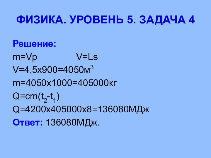 ФИЗИКА. УРОВЕНЬ 5. ЗАДАЧА 4 Решение: m=Vp V=Ls V=4,5х900=4050м3 m=4050х1000=405000кг Q=cm(t2-t1) Q=4200х405000х8=136080МДж Ответ: 136080МДж.