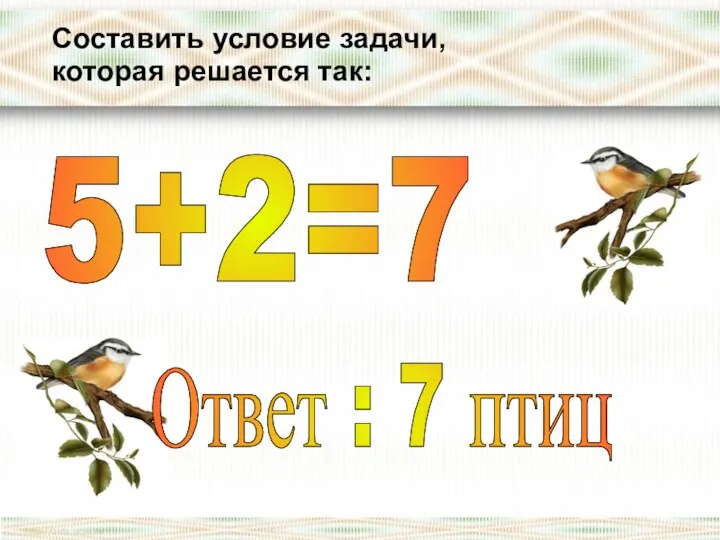 Составить условие задачи, которая решается так: 5+2=7 Ответ : 7 птиц