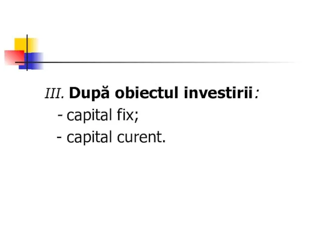 III. După obiectul investirii: - capital fix; - capital curent.