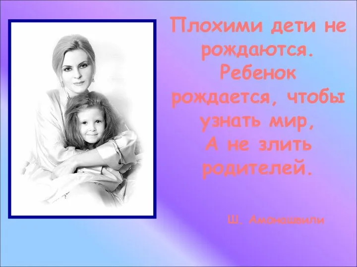 Плохими дети не рождаются. Ребенок рождается, чтобы узнать мир, А не злить родителей. Ш. Амонашвили