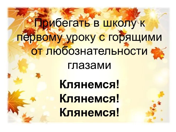 Прибегать в школу к первому уроку с горящими от любознательности глазами Клянемся! Клянемся! Клянемся!