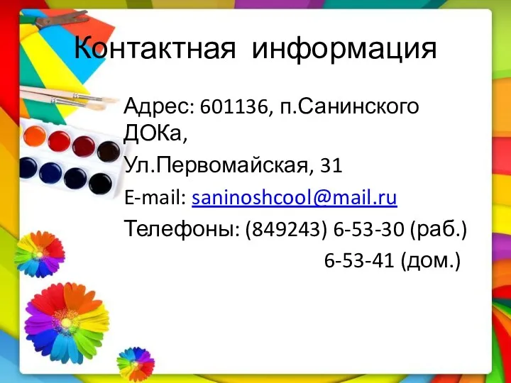 Контактная информация Адрес: 601136, п.Санинского ДОКа, Ул.Первомайская, 31 E-mail: saninoshcool@mail.ru Телефоны: (849243) 6-53-30 (раб.) 6-53-41 (дом.)