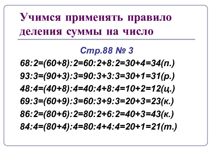 Учимся применять правило деления суммы на число Стр.88 № 3 68:2=(60+8):2=60:2+8:2=30+4=34(п.) 93:3=(90+3):3=90:3+3:3=30+1=31(р.) 48:4=(40+8):4=40:4+8:4=10+2=12(ц.) 69:3=(60+9):3=60:3+9:3=20+3=23(к.) 86:2=(80+6):2=80:2+6:2=40+3=43(к.) 84:4=(80+4):4=80:4+4:4=20+1=21(т.)