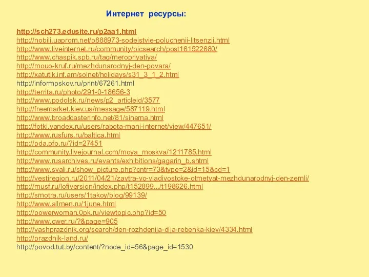 Интернет ресурсы: http://sch273.edusite.ru/p2aa1.html http://nobili.uaprom.net/p888973-sodejstvie-poluchenii-litsenzii.html http://www.liveinternet.ru/community/picsearch/post161522680/ http://www.chaspik.spb.ru/tag/meropriyatiya/ http://mouo-kruf.ru/mezhdunarodnyj-den-povara/ http://xatutik.inf.am/solnet/holidays/s31_3_1_2.html http://informpskov.ru/print/67261.html http://territa.ru/photo/291-0-18656-3 http://www.podolsk.ru/news/p2_articleid/3577 http://freemarket.kiev.ua/message/587119.html http://www.broadcasterinfo.net/81/sinema.html