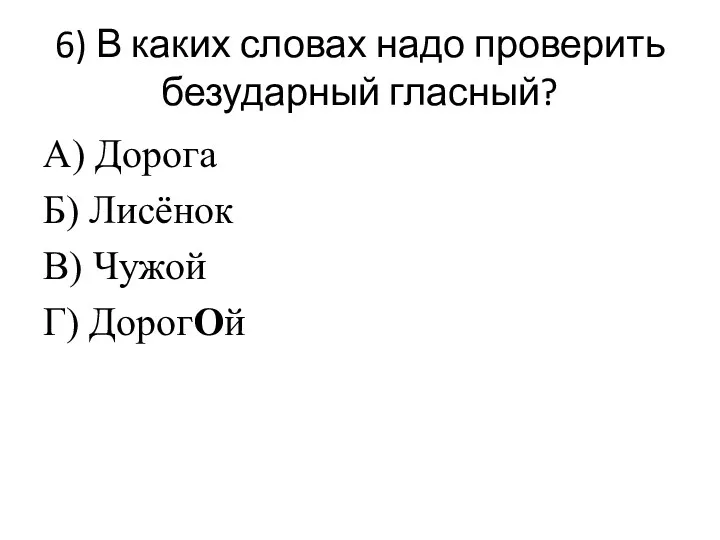 6) В каких словах надо проверить безударный гласный? А) Дорога Б) Лисёнок В) Чужой Г) ДорогОй