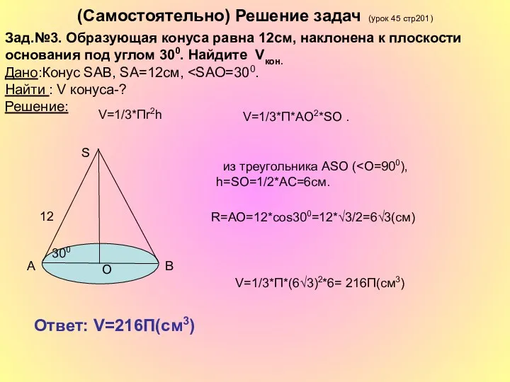 (Самостоятельно) Решение задач (урок 45 стр201) V=1/3*П*(6√3)2*6= 216П(см3) Ответ: V=216П(см3) R=АО=12*cos300=12*√3/2=6√3(cм) V=1/3*Пr2h Зад.№3.