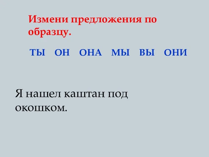 Измени предложения по образцу. ТЫ ОН ОНА МЫ ВЫ ОНИ Я нашел каштан под окошком.