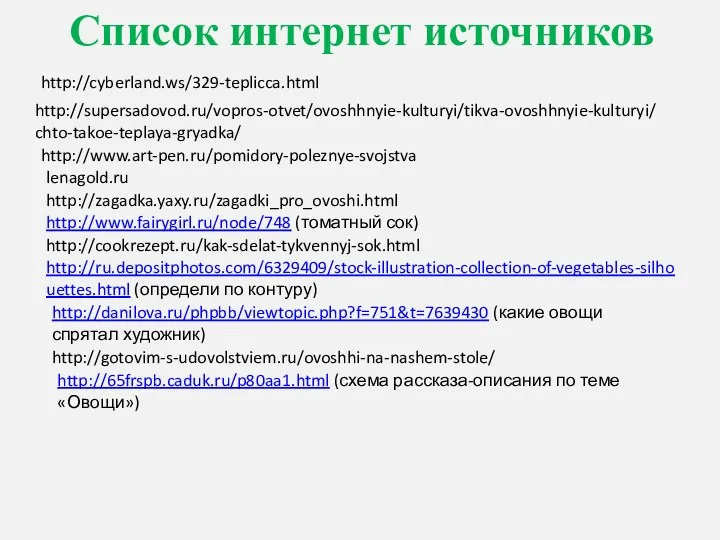 Список интернет источников http://cyberland.ws/329-teplicca.html http://supersadovod.ru/vopros-otvet/ovoshhnyie-kulturyi/tikva-ovoshhnyie-kulturyi/chto-takoe-teplaya-gryadka/ http://www.art-pen.ru/pomidory-poleznye-svojstva lenagold.ru http://zagadka.yaxy.ru/zagadki_pro_ovoshi.html http://www.fairygirl.ru/node/748 (томатный