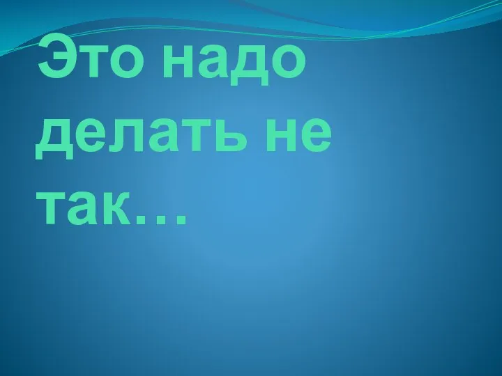 Это надо делать не так…