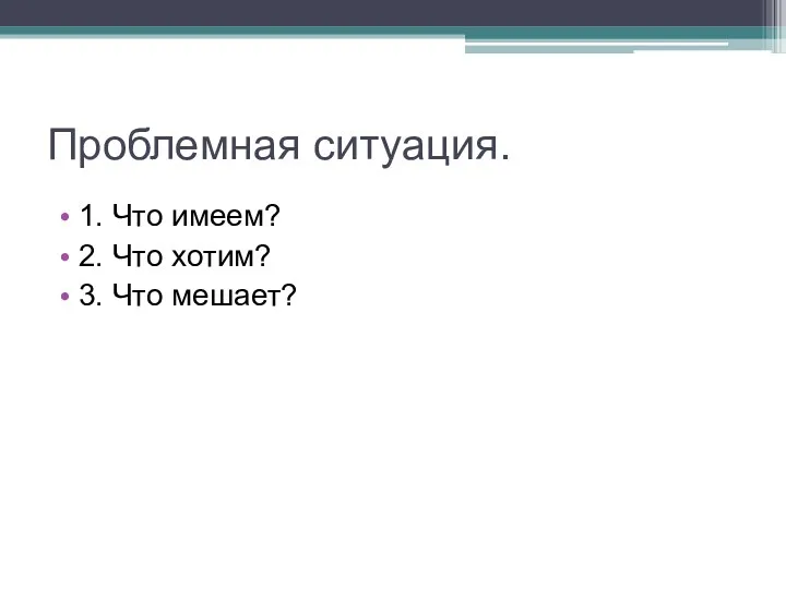 Проблемная ситуация. 1. Что имеем? 2. Что хотим? 3. Что мешает?