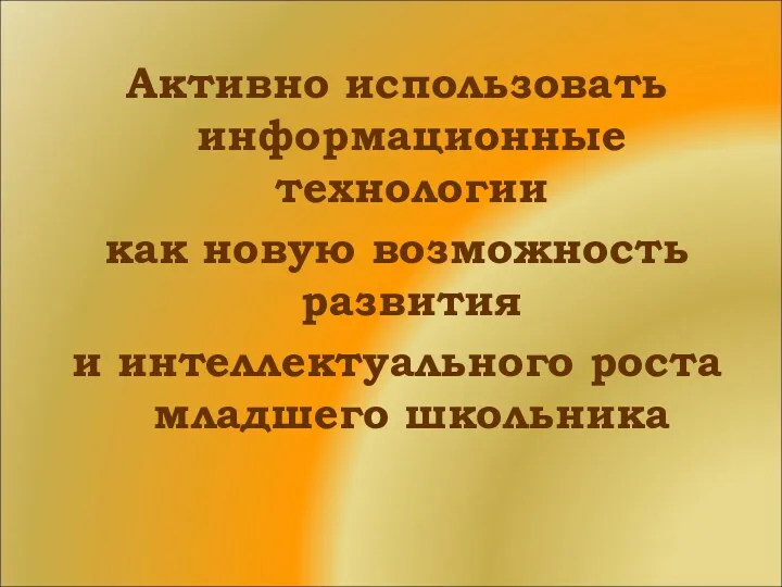 Активно использовать информационные технологии как новую возможность развития и интеллектуального роста младшего школьника