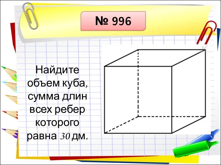 № 996 Найдите объем куба, сумма длин всех ребер которого равна 30 дм.