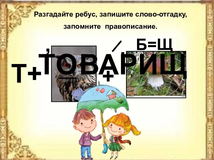 Разгадайте ребус, запишите слово-отгадку, запомните правописание. Т ВАРИЩ О