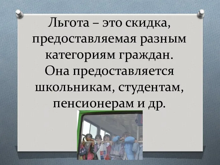 Льгота – это скидка, предоставляемая разным категориям граждан. Она предоставляется школьникам, студентам, пенсионерам и др.