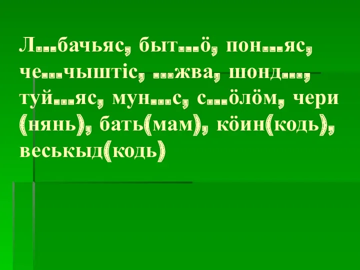 Л…бачьяс, быт…ӧ, пон…яс, че…чыштіс, …жва, шонд…, туй…яс, мун…с, с…ӧлӧм, чери(нянь), бать(мам), кӧин(кодь), веськыд(кодь)