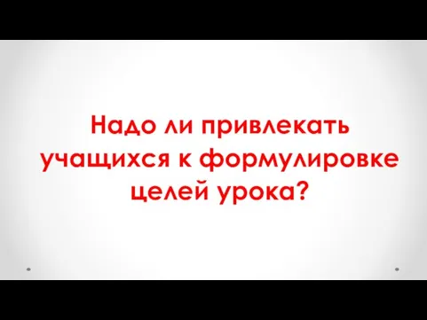 Надо ли привлекать учащихся к формулировке целей урока?