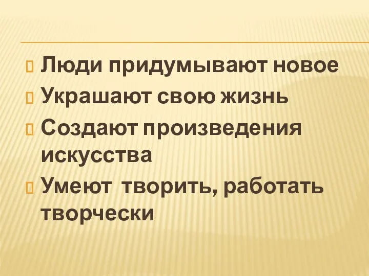 Люди придумывают новое Украшают свою жизнь Создают произведения искусства Умеют творить, работать творчески