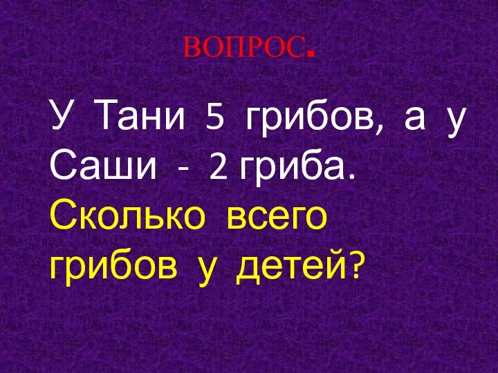 ВОПРОС. У Тани 5 грибов, а у Саши - 2 гриба. Сколько всего грибов у детей?