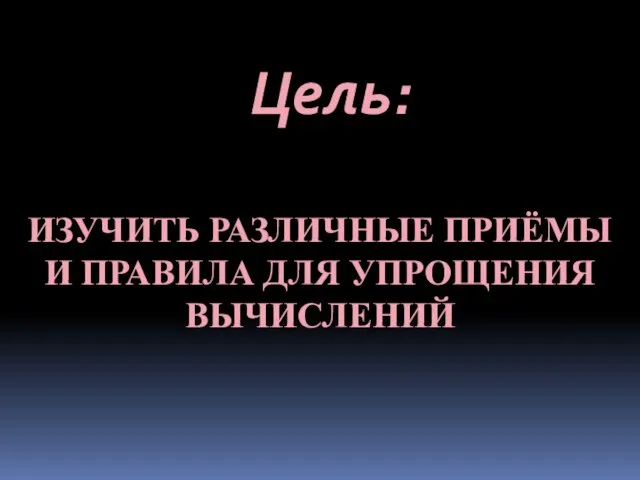 ИЗУЧИТЬ РАЗЛИЧНЫЕ ПРИЁМЫ И ПРАВИЛА ДЛЯ УПРОЩЕНИЯ ВЫЧИСЛЕНИЙ Цель: