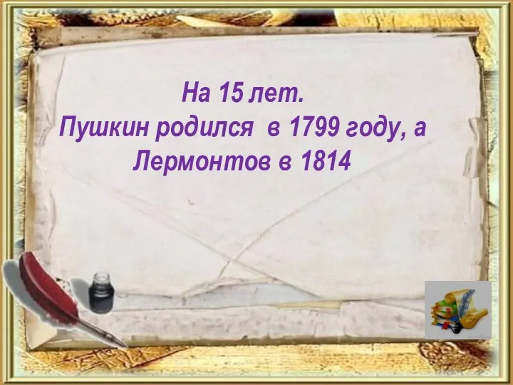 На 15 лет. Пушкин родился в 1799 году, а Лермонтов в 1814