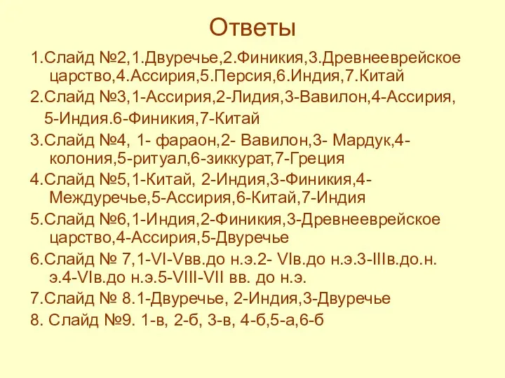 Ответы 1.Слайд №2,1.Двуречье,2.Финикия,3.Древнееврейское царство,4.Ассирия,5.Персия,6.Индия,7.Китай 2.Слайд №3,1-Ассирия,2-Лидия,3-Вавилон,4-Ассирия, 5-Индия.6-Финикия,7-Китай 3.Слайд №4, 1- фараон,2- Вавилон,3- Мардук,4-колония,5-ритуал,6-зиккурат,7-Греция