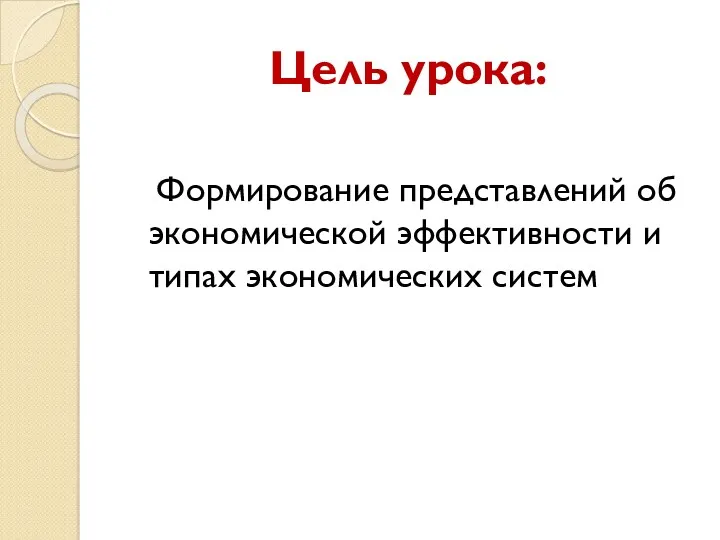 Цель урока: Формирование представлений об экономической эффективности и типах экономических систем