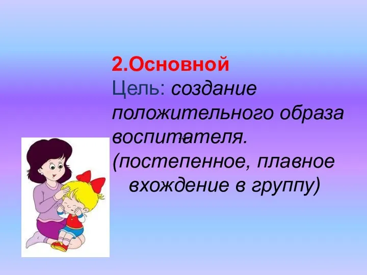 2.Основной Цель: создание положительного образа воспитателя. (постепенное, плавное вхождение в группу) -4-