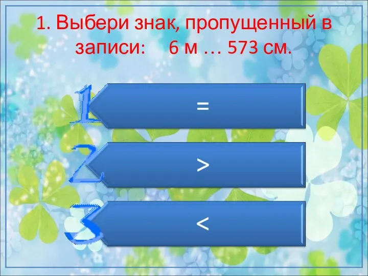 1. Выбери знак, пропущенный в записи: 6 м … 573 см.