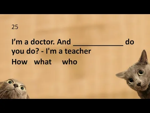 25 I’m a doctor. And ____________ do you do? - I'm a teacher How what who