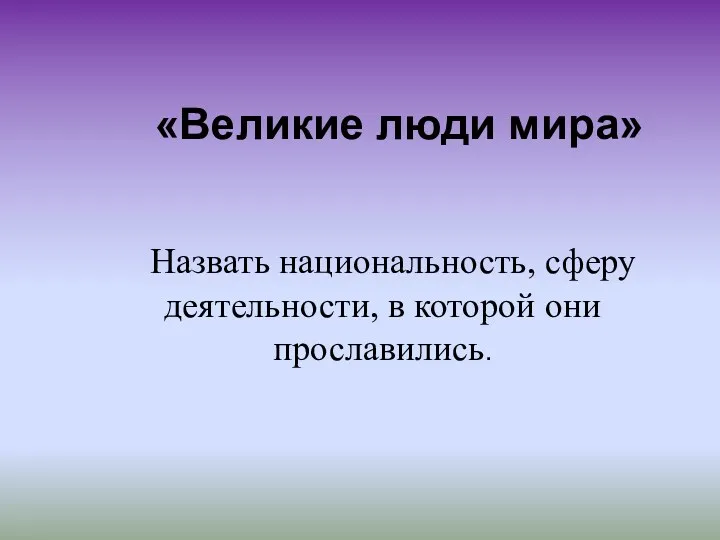 «Великие люди мира» Назвать национальность, сферу деятельности, в которой они прославились.