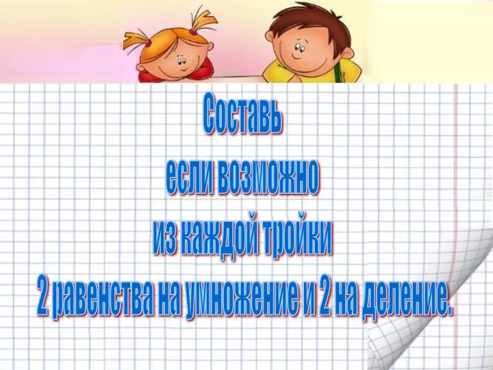 Составь если возможно из каждой тройки 2 равенства на умножение и 2 на деление.