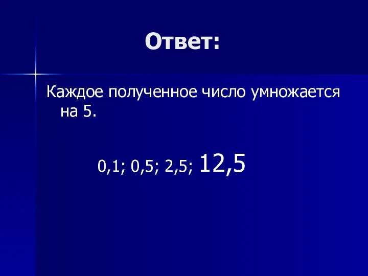 Ответ: Каждое полученное число умножается на 5. 0,1; 0,5; 2,5; 12,5