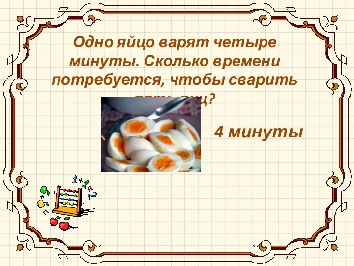 4 минуты Одно яйцо варят четыре минуты. Сколько времени потребуется, чтобы сварить пять яиц?