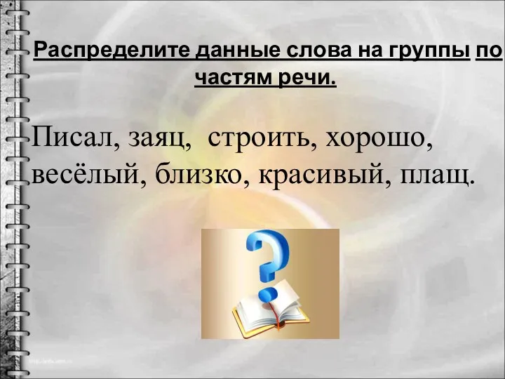 Распределите данные слова на группы по частям речи. Писал, заяц, строить, хорошо, весёлый, близко, красивый, плащ.