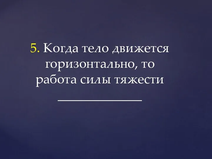 5. Когда тело движется горизонтально, то работа силы тяжести _____________